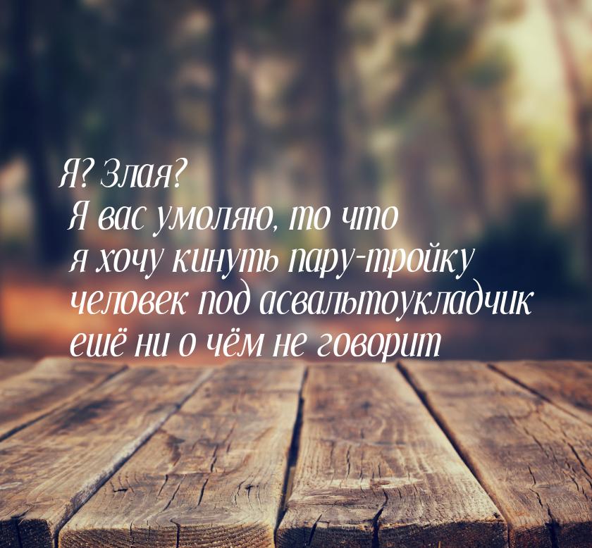 Я? Злая? Я вас умоляю, то что я хочу кинуть пару-тройку человек под асвальтоукладчик ешё н