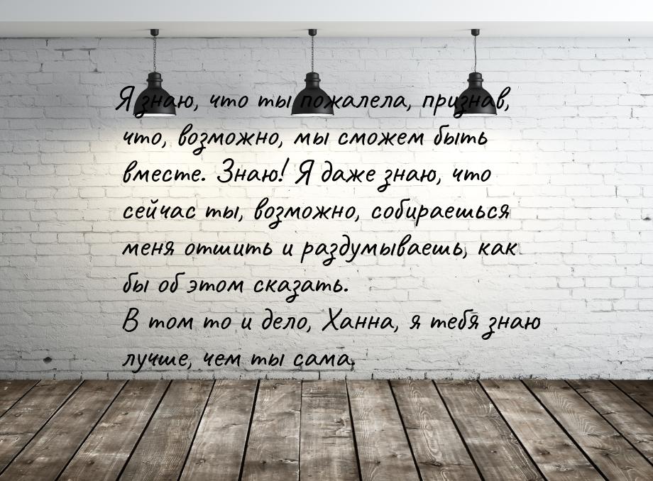 Я знаю, что ты пожалела, признав, что, возможно, мы сможем быть вместе. Знаю! Я даже знаю,