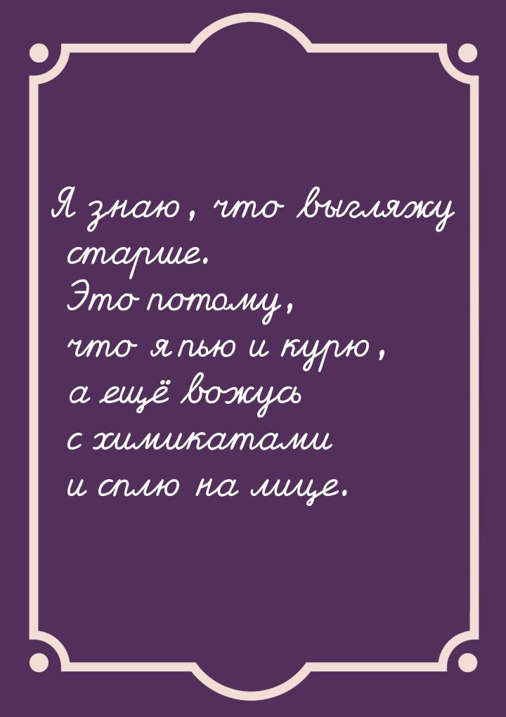 Я знаю, что выгляжу старше. Это потому, что я пью и курю, а ещё вожусь с химикатами и сплю