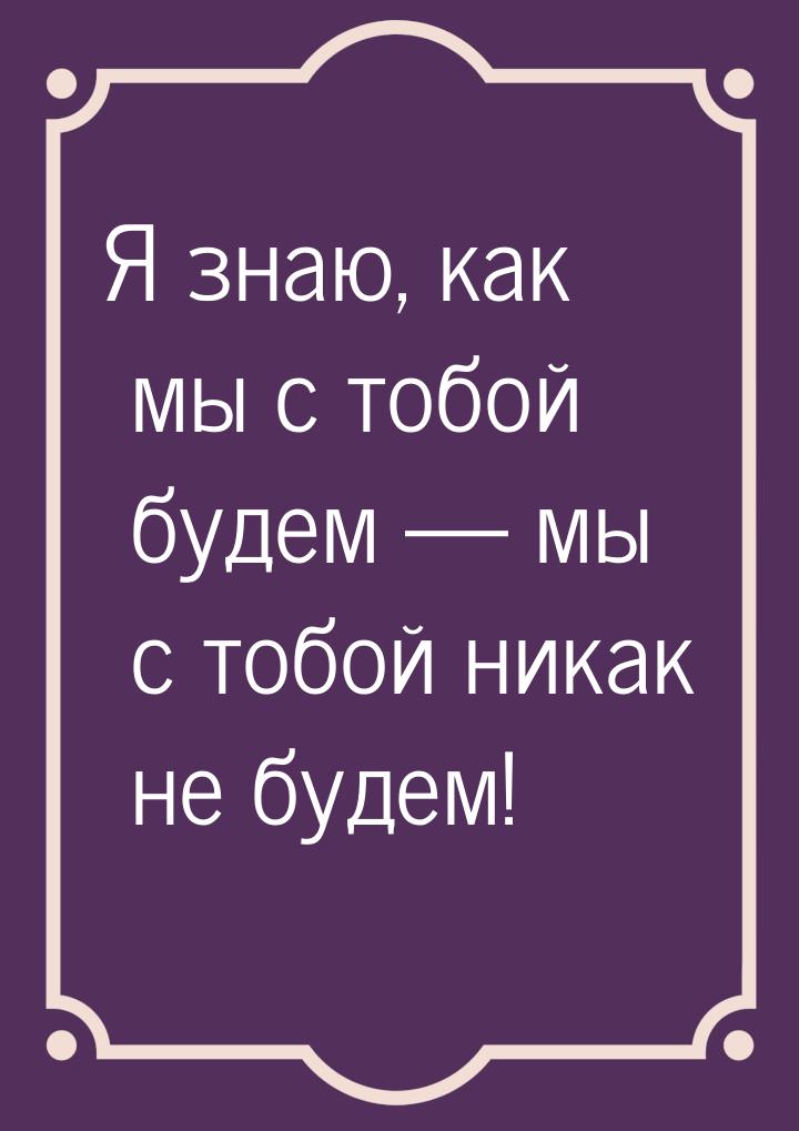 Я знаю, как мы с тобой будем  мы с тобой никак не будем!