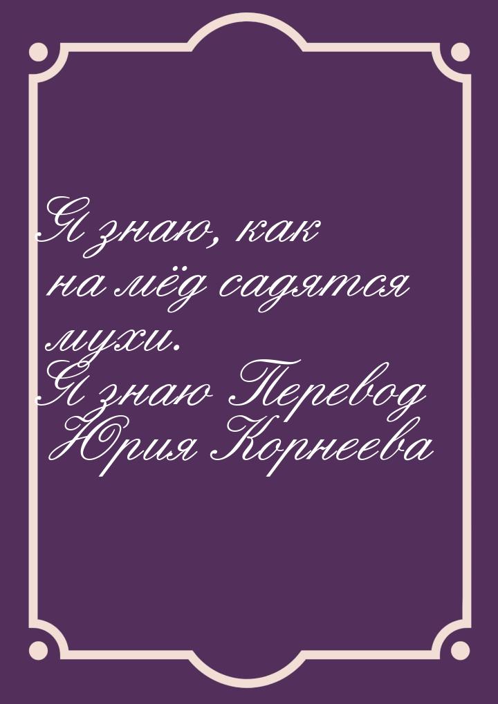 Я знаю, как на мёд садятся мухи. Я знаю Перевод Юрия Корнеева