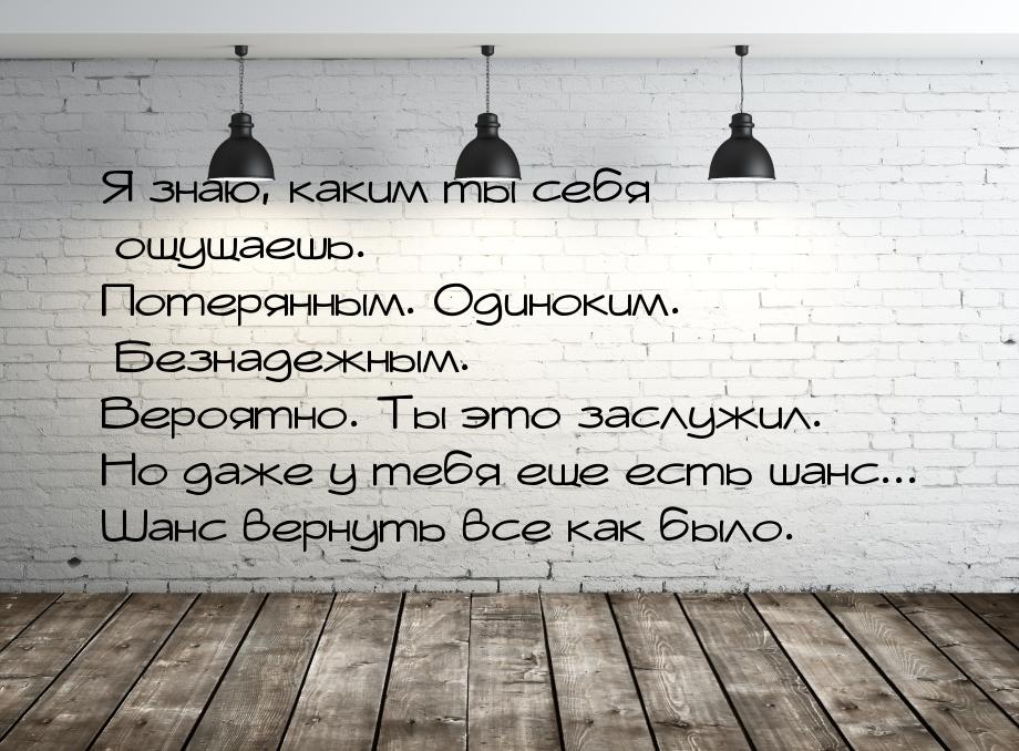 Я знаю, каким ты себя ощущаешь. Потерянным. Одиноким. Безнадежным. Вероятно. Ты это заслуж