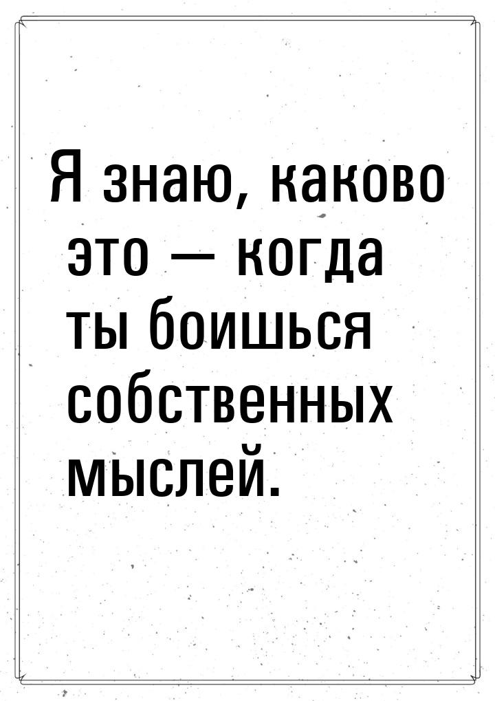 Я знаю, каково это  когда ты боишься собственных мыслей.