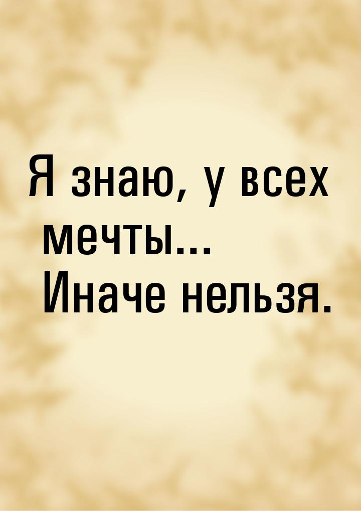 Я знаю, у всех мечты... Иначе нельзя.