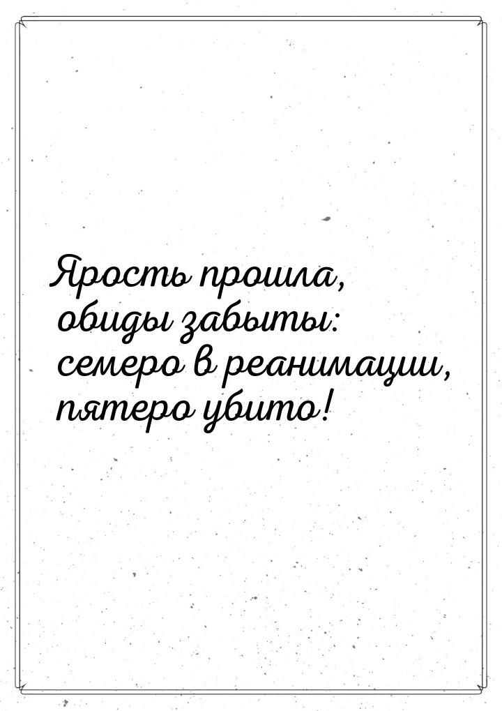 Ярость прошла, обиды забыты: семеро в реанимации, пятеро убито!