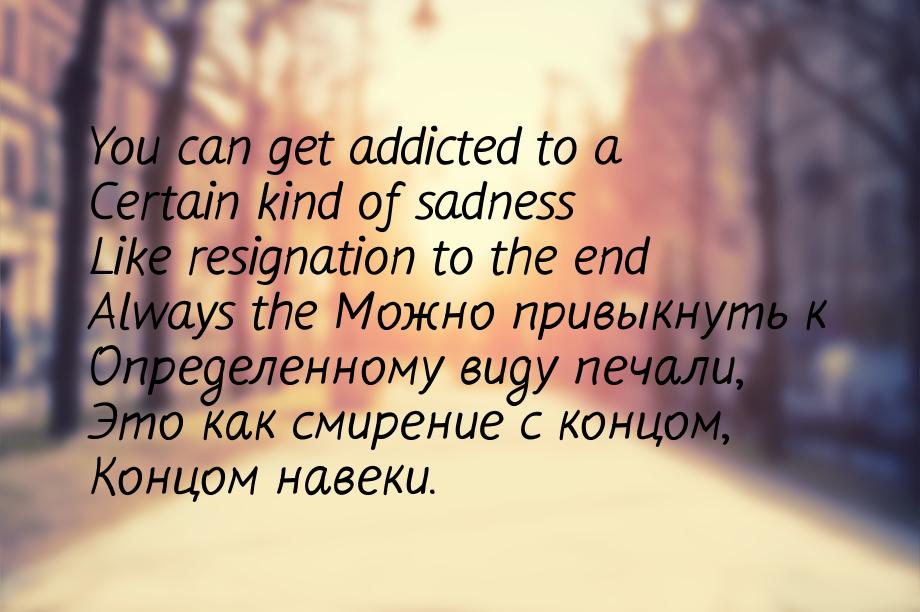 You can get addicted to a Certain kind of sadness Like resignation to the end Always the М