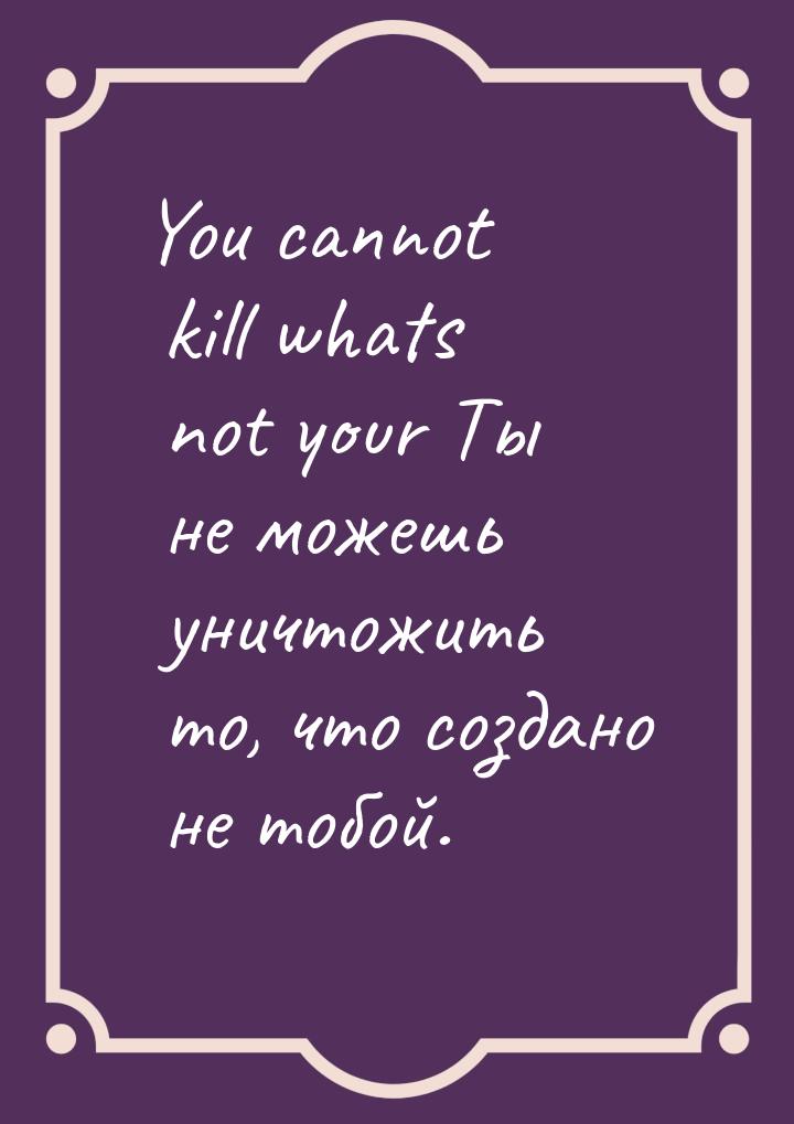 You cannot kill whats not your Ты не можешь уничтожить то, что создано не тобой.