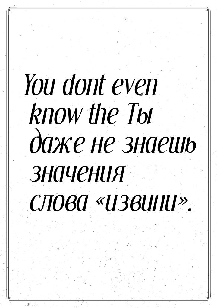 You dont even know the Ты даже не знаешь значения слова извини.