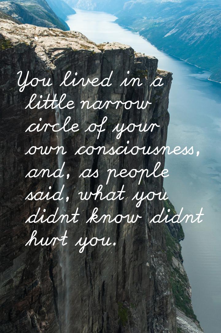 You lived in a little narrow circle of your own consciousness, and, as people said, what y