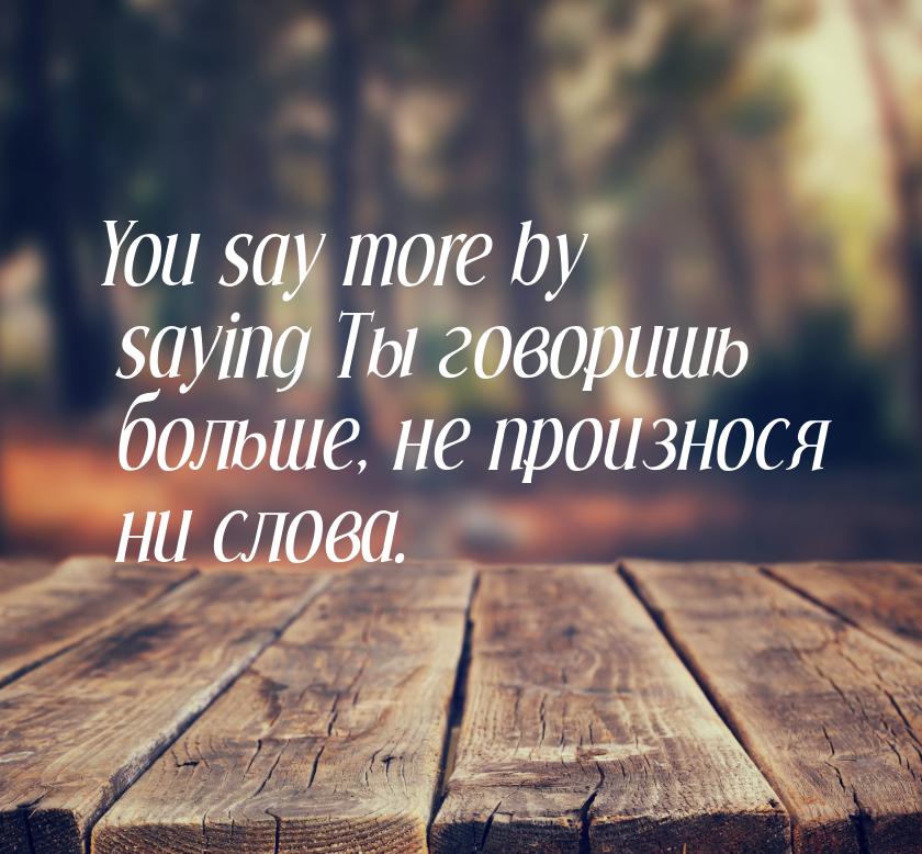 You say more by saying Ты говоришь больше, не произнося ни слова.