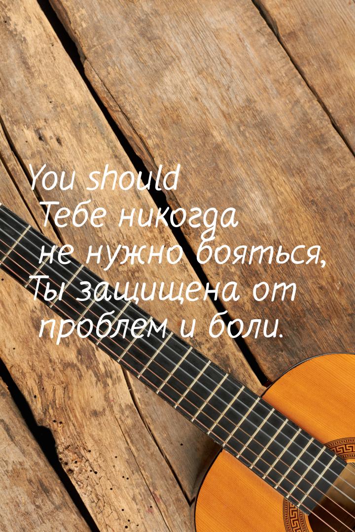 You should Тебе никогда не нужно бояться, Ты защищена от проблем и боли.