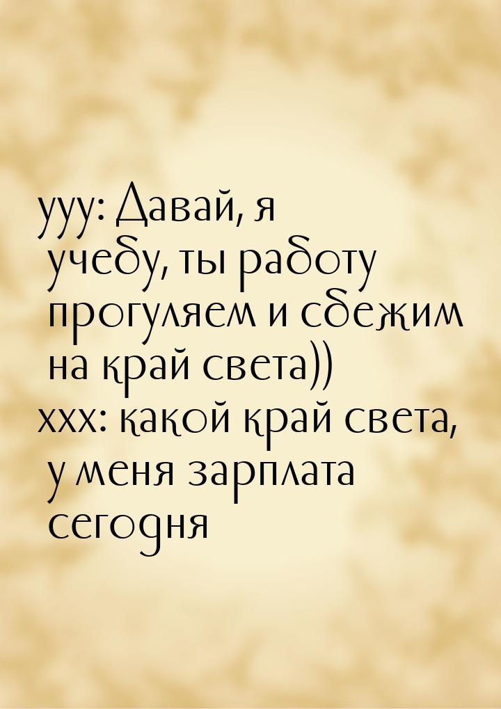 yyy: Давай, я учебу, ты работу прогуляем и сбежим на край света)) xxx: какой край света, у