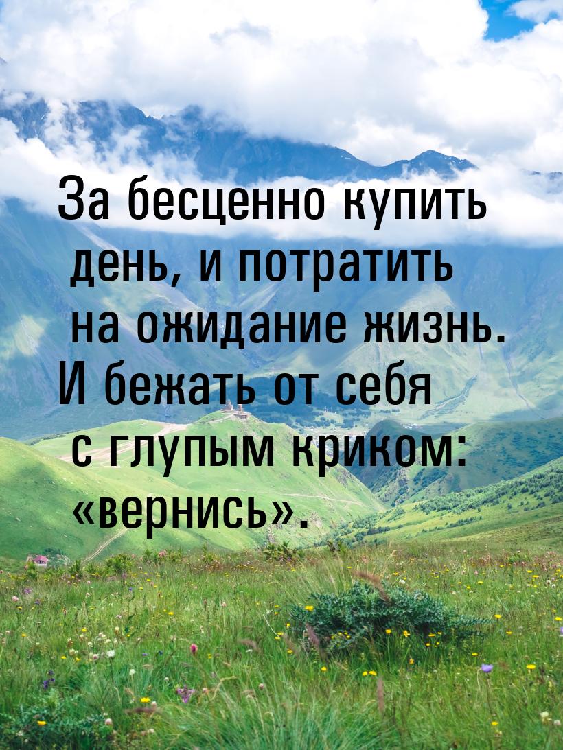 За бесценно купить день, и потратить на ожидание жизнь. И бежать от себя с глупым криком: 