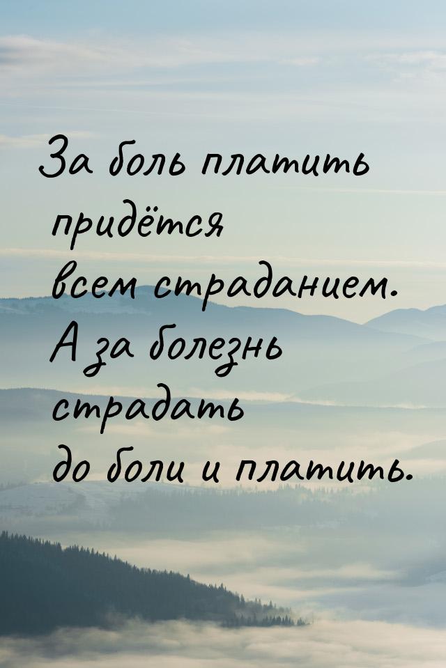 За боль платить придётся всем страданием. А за болезнь страдать до боли и платить.