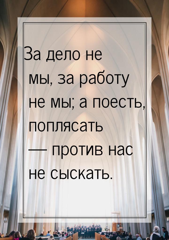 За дело не мы, за работу не мы; а поесть, поплясать  против нас не сыскать.