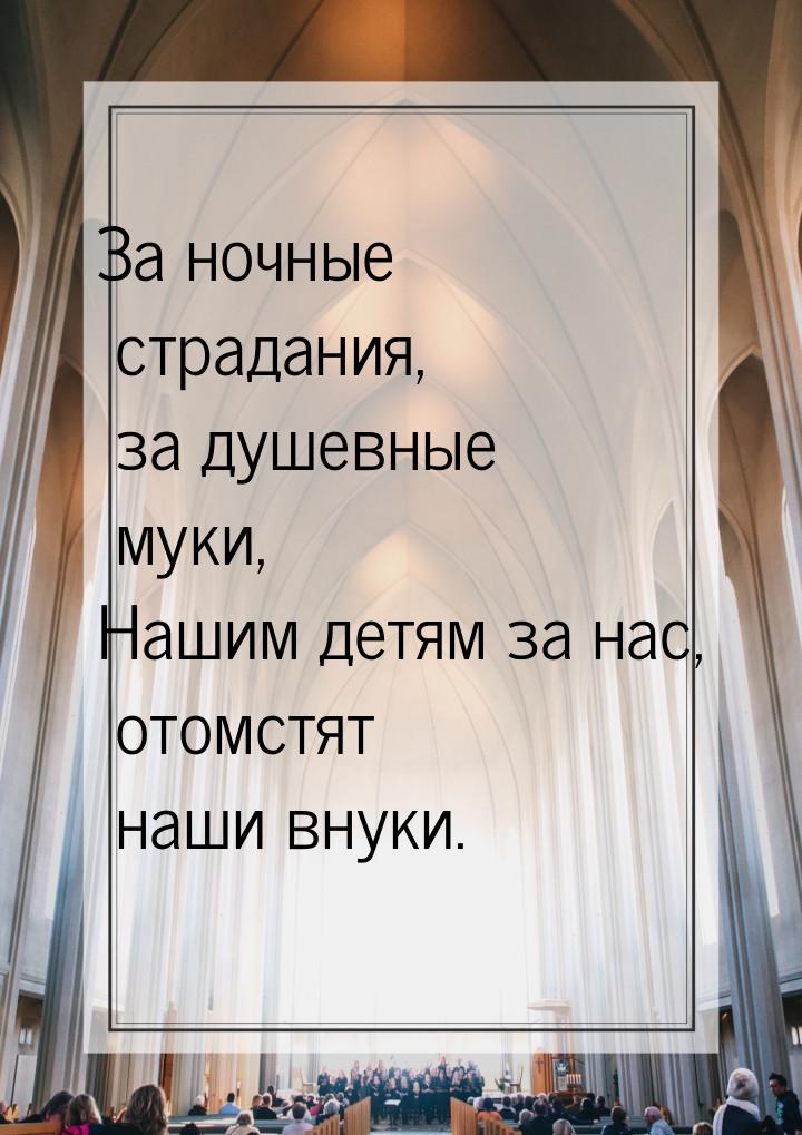 За ночные страдания, за душевные муки, Нашим детям за нас, отомстят наши внуки.