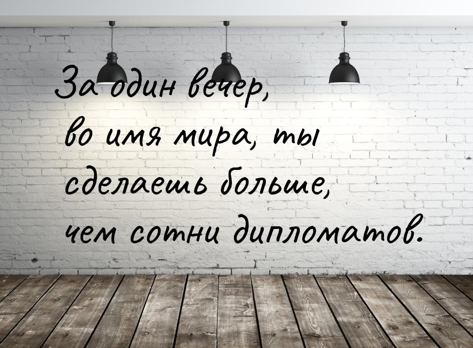 За один вечер, во имя мира, ты сделаешь больше, чем сотни дипломатов.