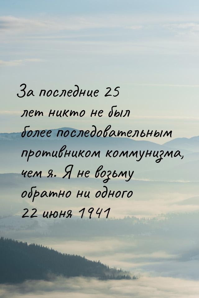 За последние 25 лет никто не был более последовательным противником коммунизма, чем я. Я н