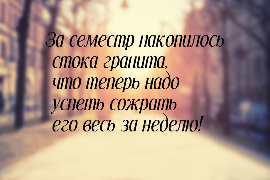 За семестр накопилось стока гранита, что теперь надо успеть сожрать его весь за неделю!