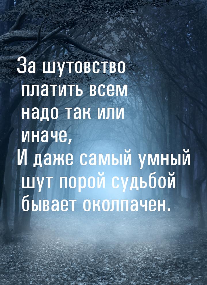 За шутовство платить всем надо так или иначе, И даже самый умный шут порой судьбой бывает 