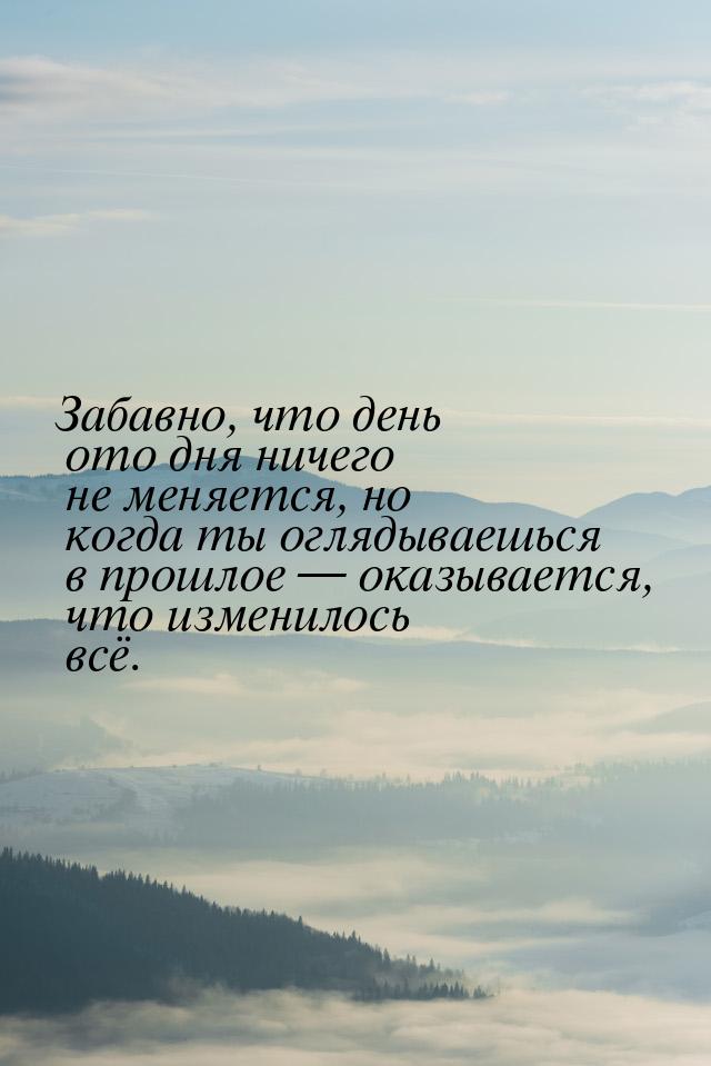 Забавно, что день ото дня ничего не меняется, но когда ты оглядываешься в прошлое  