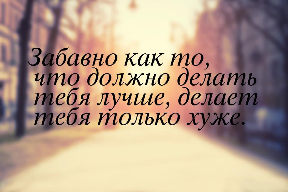 Забавно как то, что должно делать тебя лучше, делает тебя только хуже.