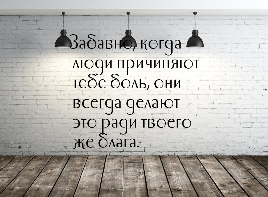 Забавно, когда люди причиняют тебе боль, они всегда делают это ради твоего же блага.