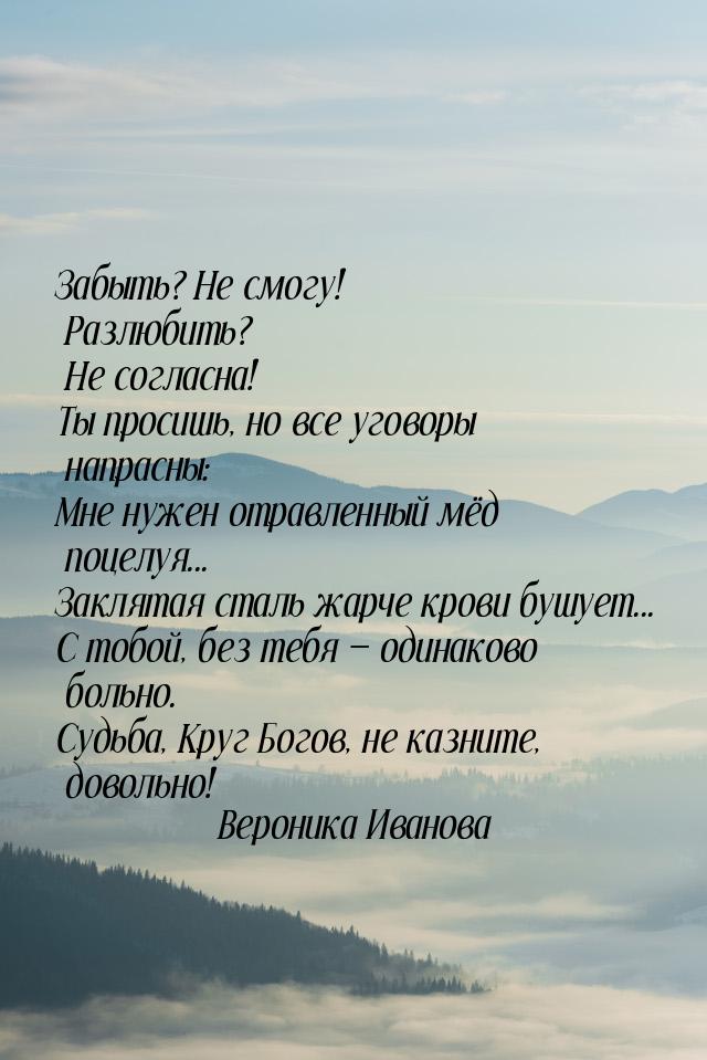 Забыть? Не смогу! Разлюбить? Не согласна! Ты просишь, но все уговоры напрасны: Мне нужен о