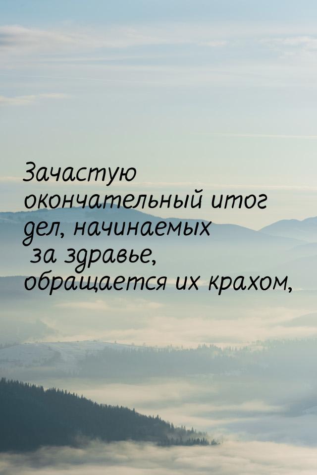 Зачастую окончательный итог дел, начинаемых за здравье, обращается их крахом,