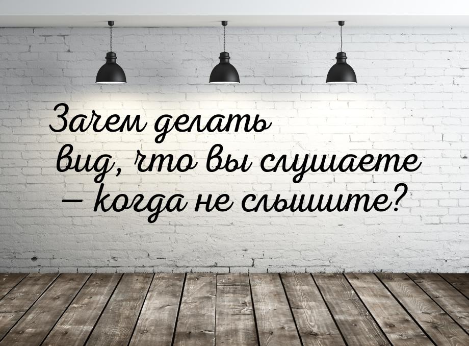 Зачем делать вид, что вы слушаете  когда не слышите?