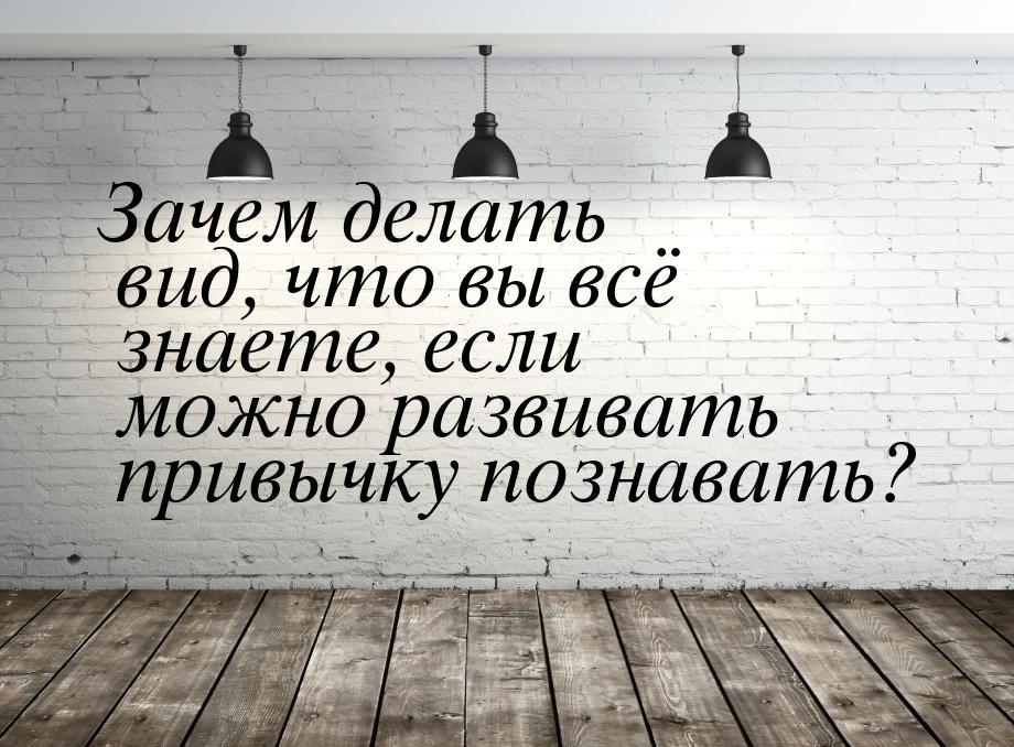 Зачем делать вид, что вы всё знаете, если можно развивать привычку познавать?