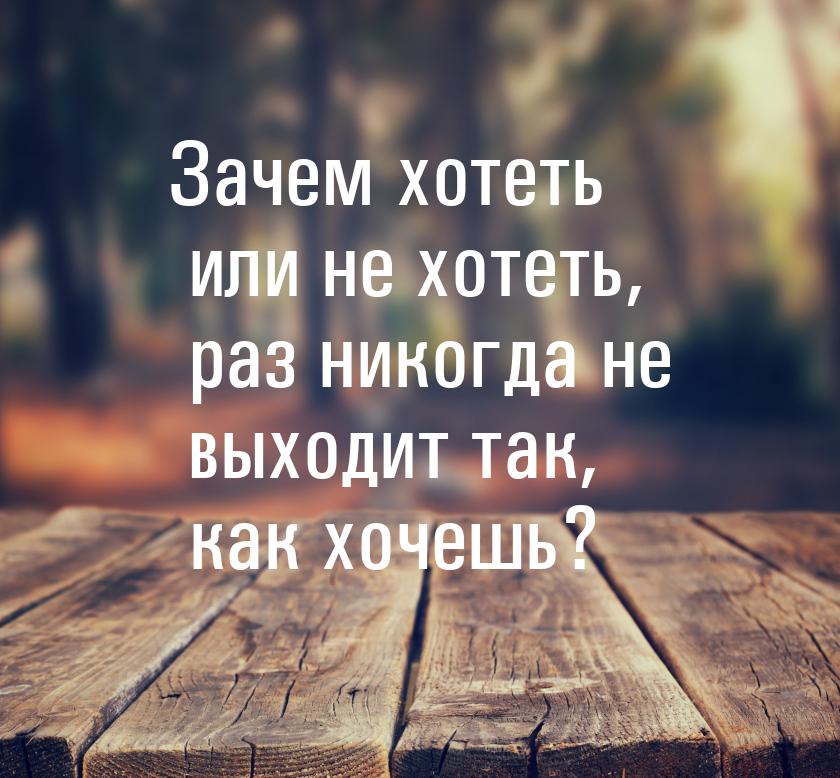 Зачем хотеть или не хотеть, раз никогда не выходит так, как хочешь?