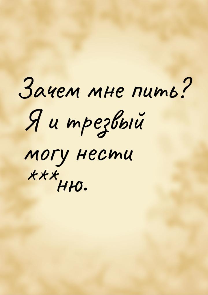 Зачем мне пить? Я и трезвый могу нести ***ню.