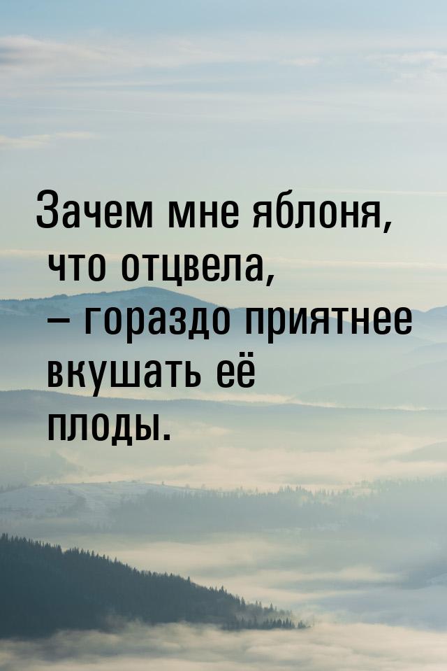 Зачем мне яблоня, что отцвела, – гораздо приятнее вкушать её плоды.