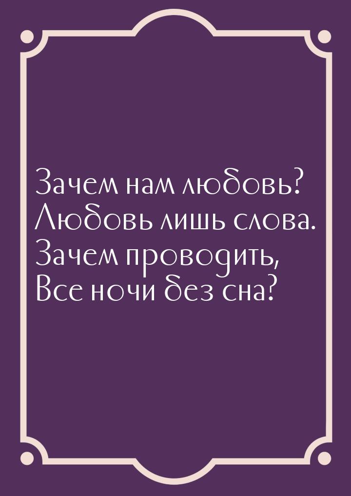 Зачем нам любовь? Любовь лишь слова. Зачем проводить, Все ночи без сна?