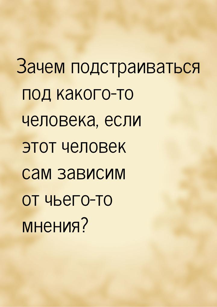 Зачем подстраиваться под какого-то человека, если этот человек сам зависим от чьего-то мне