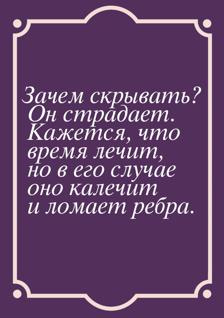 Зачем скрывать? Он страдает. Кажется, что время лечит, но в его случае оно калечит и ломае