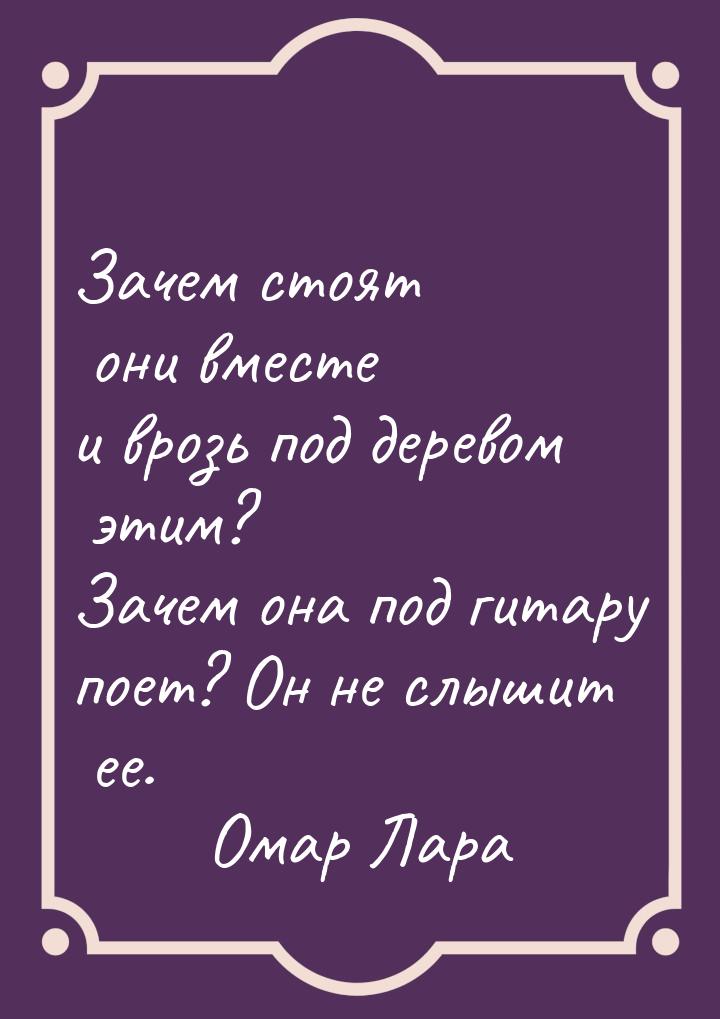 Зачем стоят они вместе и врозь под деревом этим? Зачем она под гитару поет? Он не слышит е