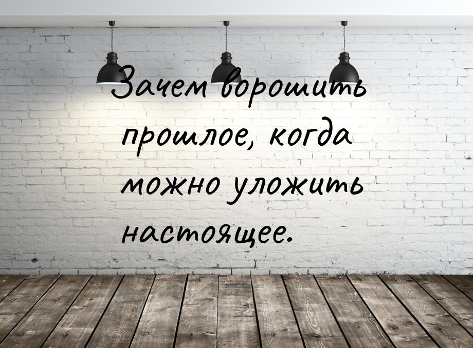 Зачем ворошить прошлое, когда можно уложить настоящее.