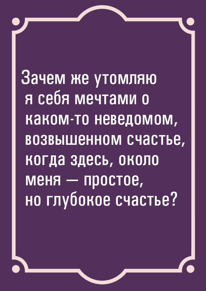 Зачем же утомляю я себя мечтами о каком-то неведомом, возвышенном счастье, когда здесь, ок