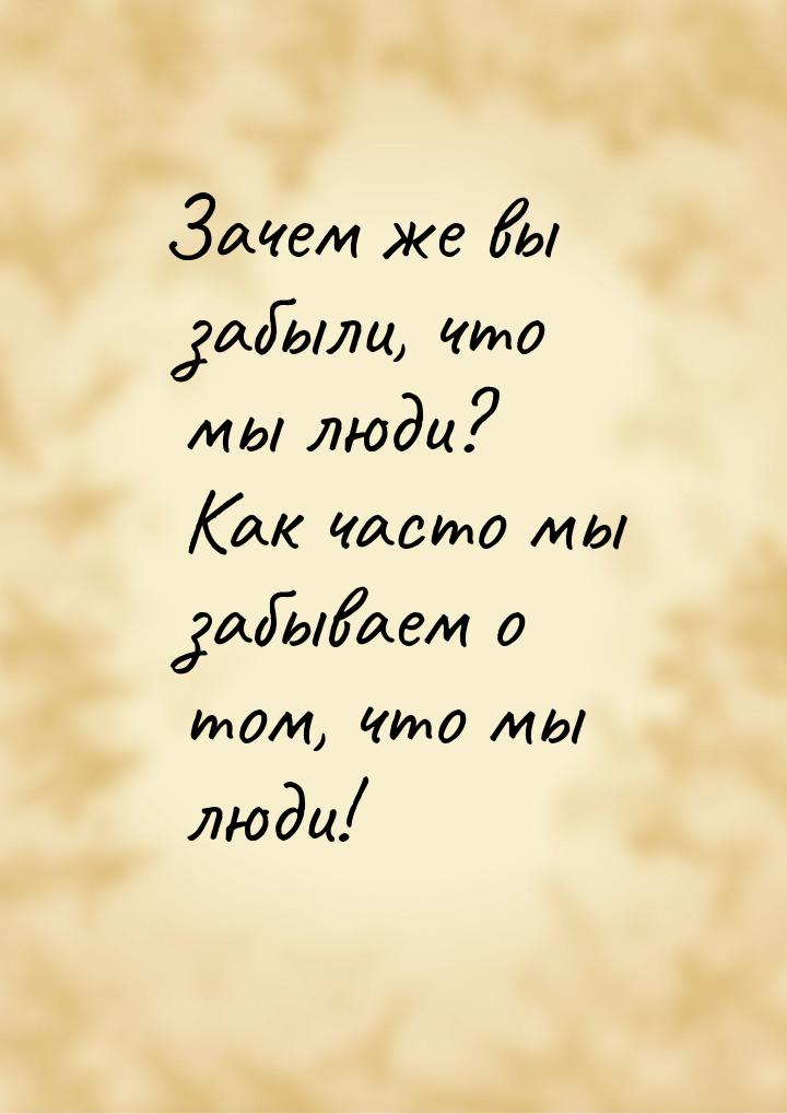 Зачем же вы забыли, что мы люди? Как часто мы забываем о том, что мы люди!