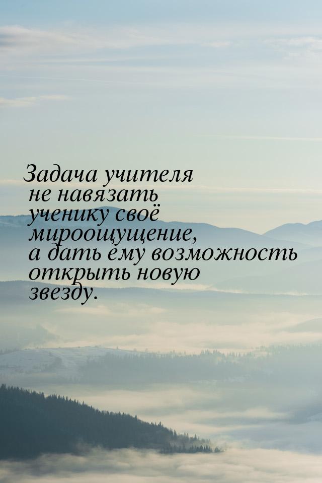 Задача учителя не навязать ученику своё мироощущение, а дать ему возможность открыть новую