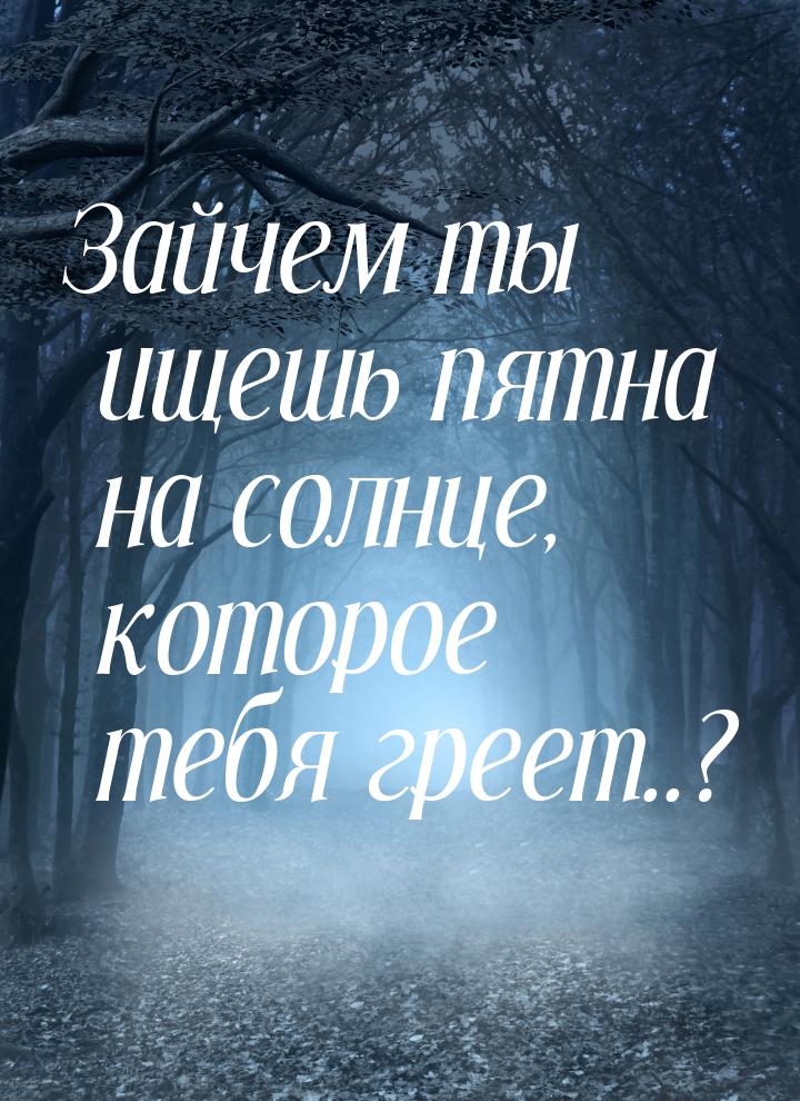 Зайчем ты ищешь пятна на солнце, которое тебя греет..?