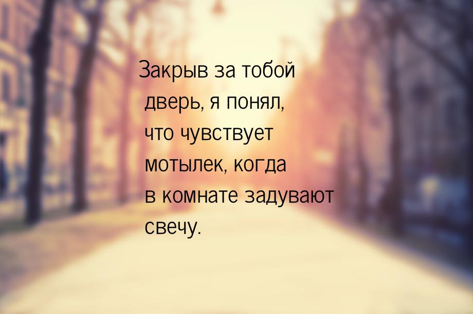 Закрыв за тобой дверь, я понял, что чувствует мотылек, когда в комнате задувают свечу.