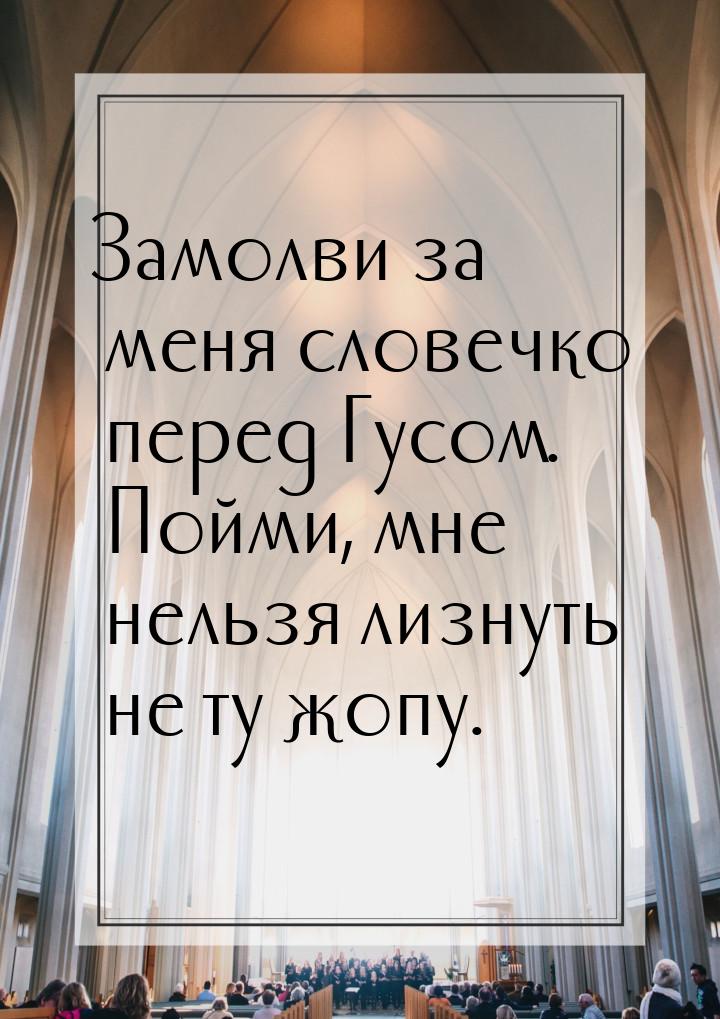 Замолви за меня словечко перед Гусом. Пойми, мне нельзя лизнуть не ту жопу.