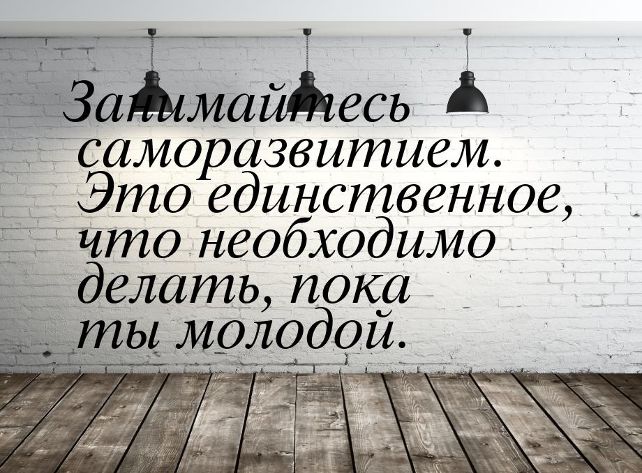 Занимайтесь саморазвитием. Это единственное, что необходимо делать, пока ты молодой.