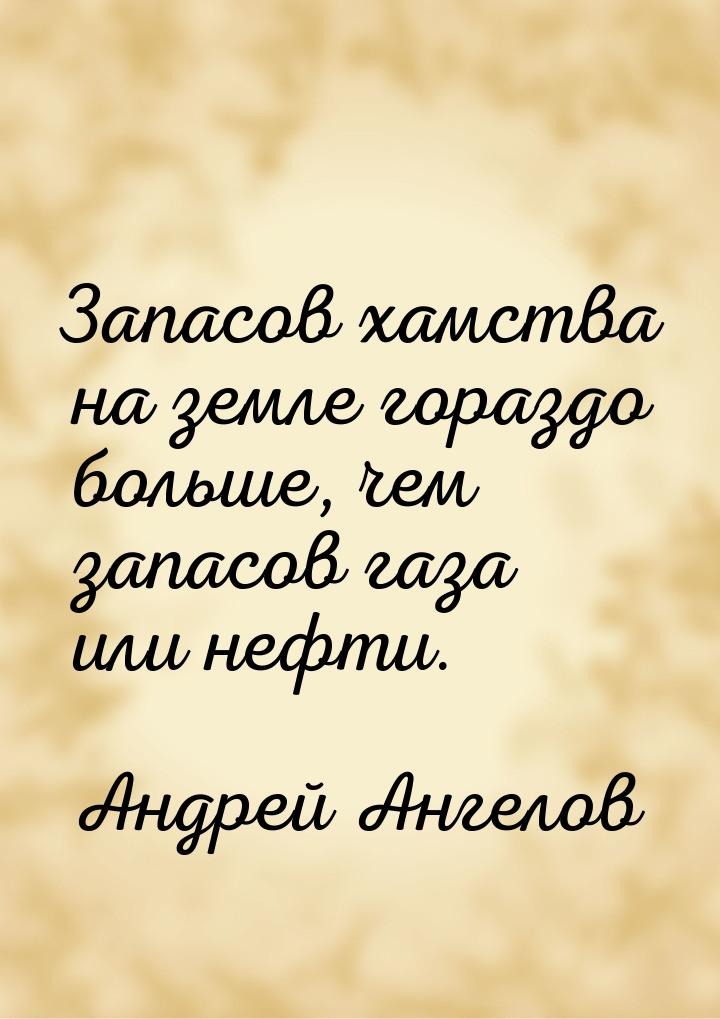 Запасов хамства на земле гораздо больше, чем запасов газа или нефти.