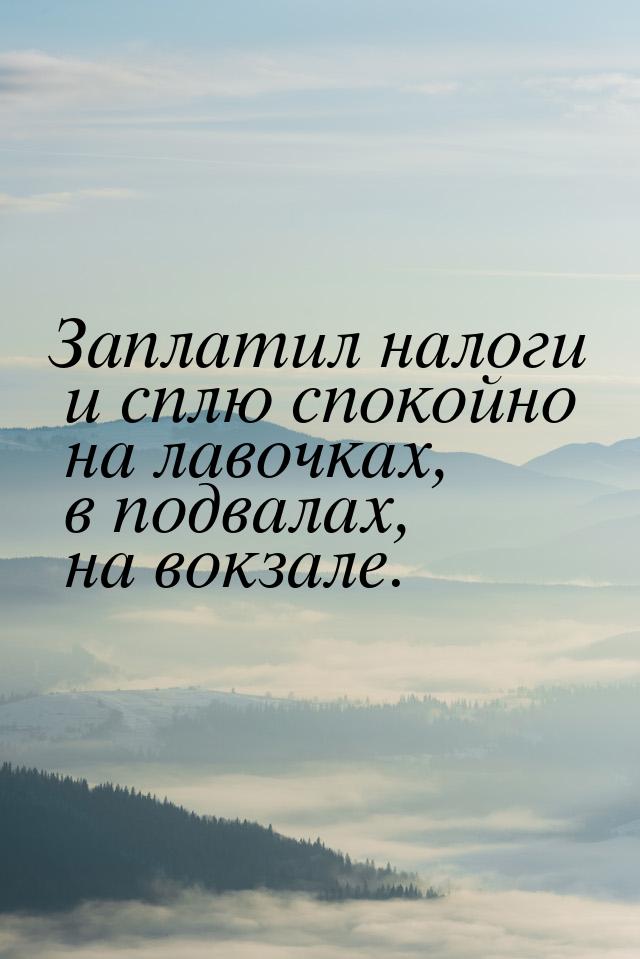 Заплатил налоги и сплю спокойно на лавочках, в подвалах, на вокзале.