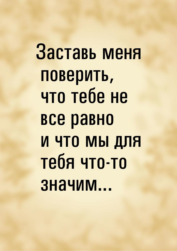 Заставь меня поверить, что тебе не все равно и что мы для тебя что-то значим...