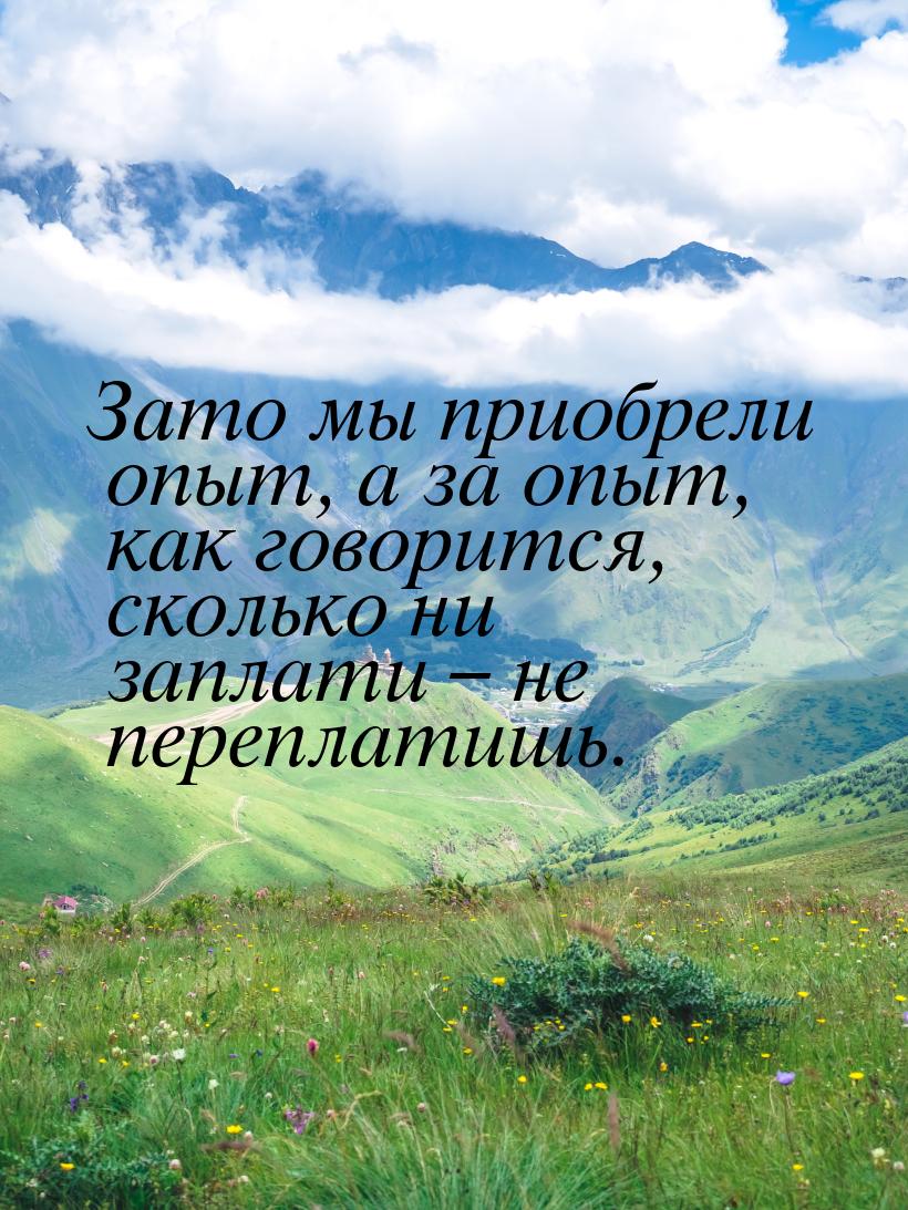 Зато мы приобрели опыт, а за опыт, как говорится, сколько ни заплати – не переплатишь.